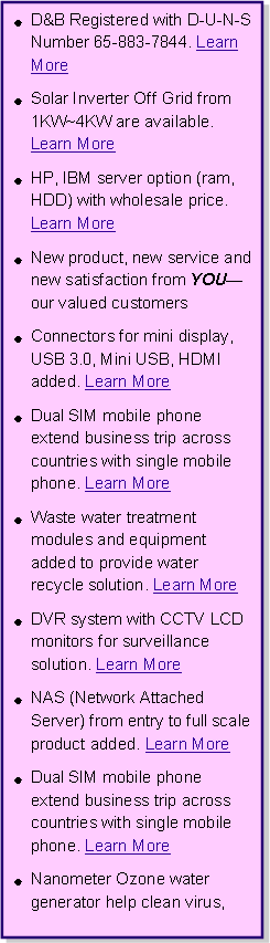 r: D&B Registered with D-U-N-S Number 65-883-7844. Learn More Solar Inverter Off Grid from 1KW~4KW are available. Learn MoreHP, IBM server option (ram, HDD) with wholesale price. Learn MoreNew product, new service and new satisfaction from YOUXour valued customersConnectors for mini display, USB 3.0, Mini USB, HDMI added. Learn MoreDual SIM mobile phone extend business trip across countries with single mobile phone. Learn MoreWaste water treatment modules and equipment added to provide water recycle solution. Learn MoreDVR system with CCTV LCD monitors for surveillance solution. Learn MoreNAS (Network Attached Server) from entry to full scale product added. Learn MoreDual SIM mobile phone extend business trip across countries with single mobile phone. Learn MoreNanometer Ozone water generator help clean virus, 