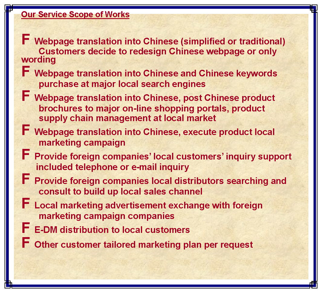 ��r���: Our Service Scope of WorksF Webpage translation into Chinese (simplified or traditional)           Customers decide to redesign Chinese webpage or only wordingF Webpage translation into Chinese and Chinese keywords        purchase at major local search enginesF Webpage translation into Chinese, post Chinese product         brochures to major on-line shopping portals, product        supply chain management at local marketF Webpage translation into Chinese, execute product local           marketing campaignF Provide foreign companies�� local customers�� inquiry support      included telephone or e-mail inquiryF Provide foreign companies local distributors searching and          consult to build up local sales channelF Local marketing advertisement exchange with foreign           marketing campaign companiesF E-DM distribution to local customersF Other customer tailored marketing plan per request 